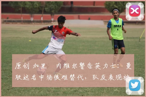 原创 加里・内维尔警告英力士：曼联这名中场很难替代，队友表现被赞 “离谱”
