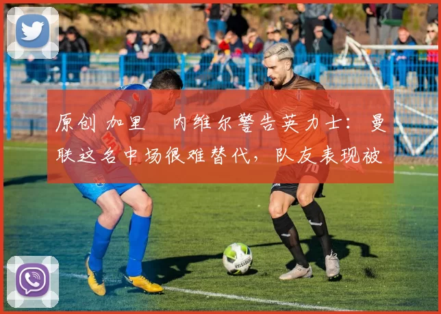 原创 加里・内维尔警告英力士：曼联这名中场很难替代，队友表现被赞 “离谱”