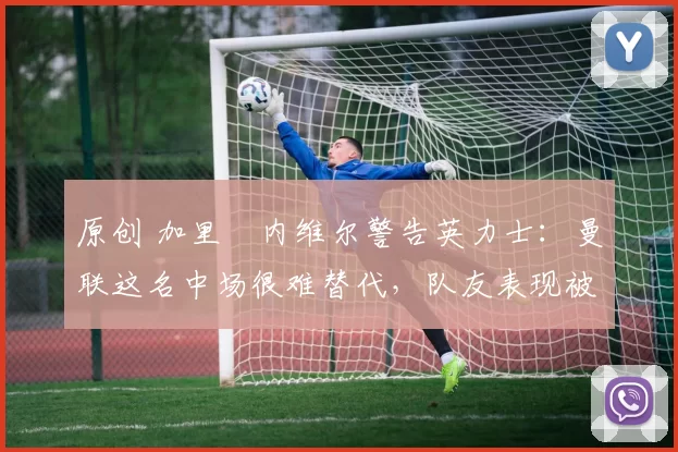 原创 加里・内维尔警告英力士：曼联这名中场很难替代，队友表现被赞 “离谱”