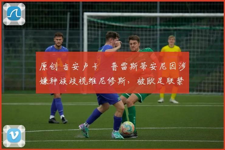 原创 吉安卢卡・普雷斯蒂安尼因涉嫌种族歧视维尼修斯，被欧足联禁赛