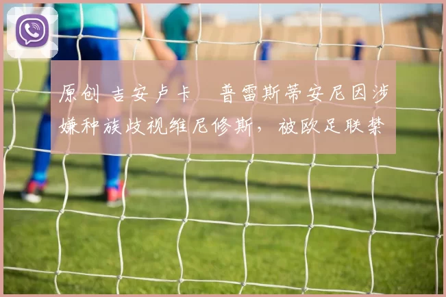 原创 吉安卢卡・普雷斯蒂安尼因涉嫌种族歧视维尼修斯,被欧足联禁赛