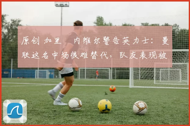 原创 加里・内维尔警告英力士：曼联这名中场很难替代，队友表现被赞 “离谱”