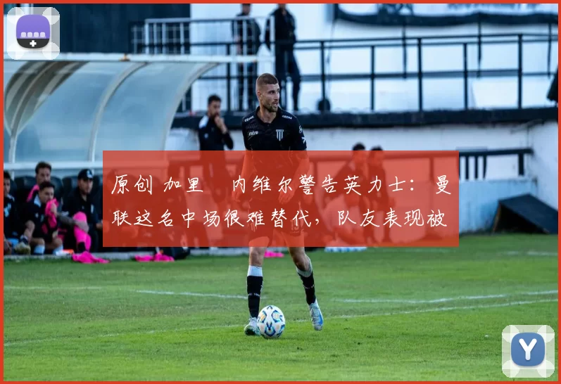 原创 加里・内维尔警告英力士：曼联这名中场很难替代，队友表现被赞 “离谱”