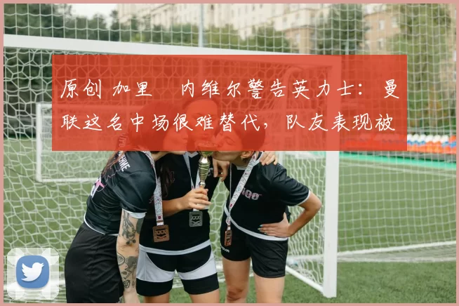 原创 加里・内维尔警告英力士：曼联这名中场很难替代，队友表现被赞 “离谱”