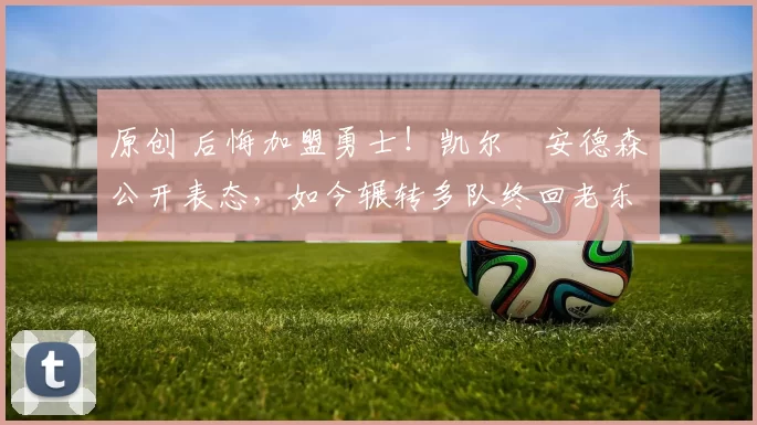 原创 后悔加盟勇士！凯尔・安德森公开表态，如今辗转多队终回老东家