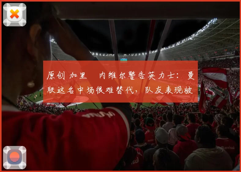 原创 加里・内维尔警告英力士：曼联这名中场很难替代，队友表现被赞 “离谱”