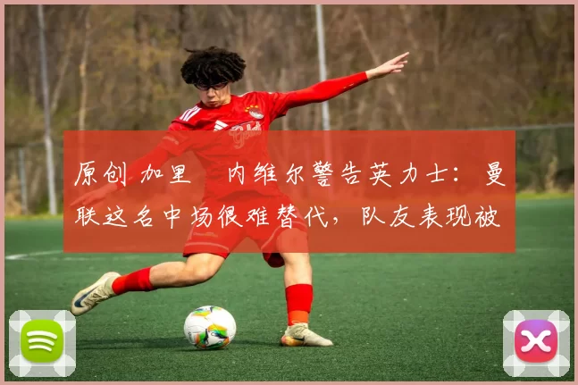 原创 加里・内维尔警告英力士:曼联这名中场很难替代,队友表现被赞 “离谱”