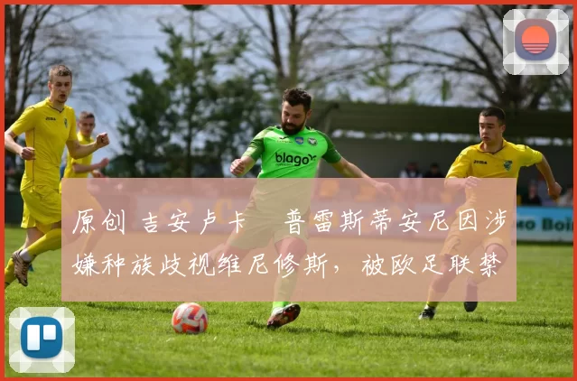 原创 吉安卢卡・普雷斯蒂安尼因涉嫌种族歧视维尼修斯,被欧足联禁赛