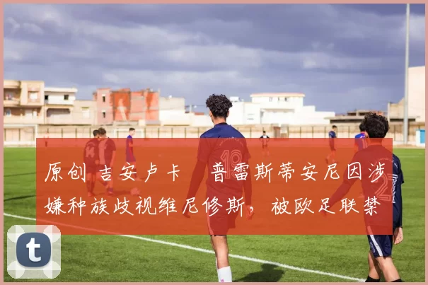 原创 吉安卢卡・普雷斯蒂安尼因涉嫌种族歧视维尼修斯，被欧足联禁赛