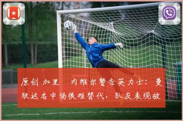 原创 加里・内维尔警告英力士：曼联这名中场很难替代，队友表现被赞 “离谱”