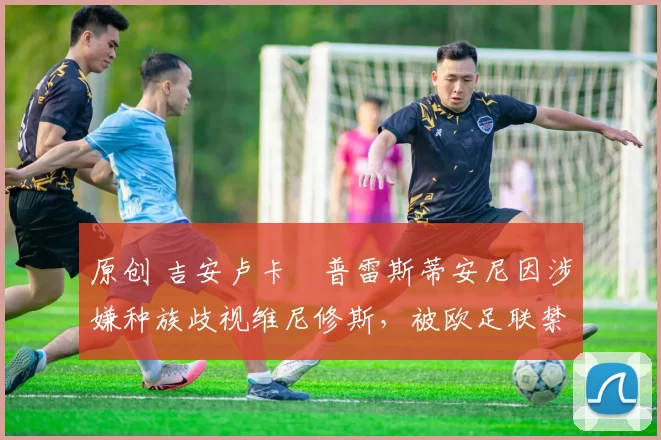 原创 吉安卢卡・普雷斯蒂安尼因涉嫌种族歧视维尼修斯，被欧足联禁赛