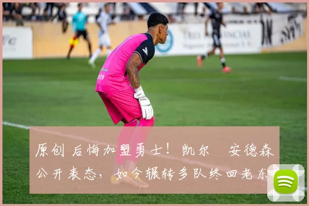 原创 后悔加盟勇士！凯尔・安德森公开表态，如今辗转多队终回老东家
