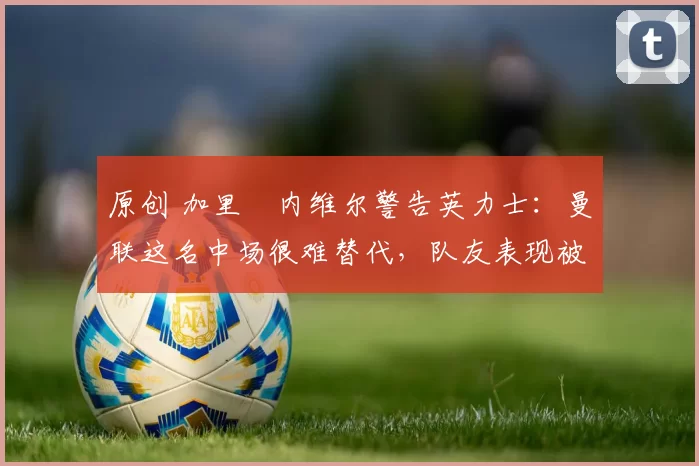 原创 加里・内维尔警告英力士：曼联这名中场很难替代，队友表现被赞 “离谱”