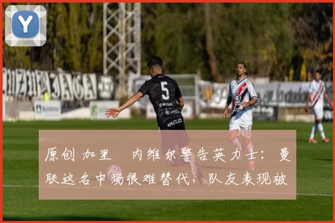 原创 加里・内维尔警告英力士：曼联这名中场很难替代，队友表现被赞 “离谱”