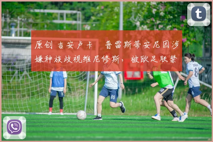 原创 吉安卢卡・普雷斯蒂安尼因涉嫌种族歧视维尼修斯，被欧足联禁赛