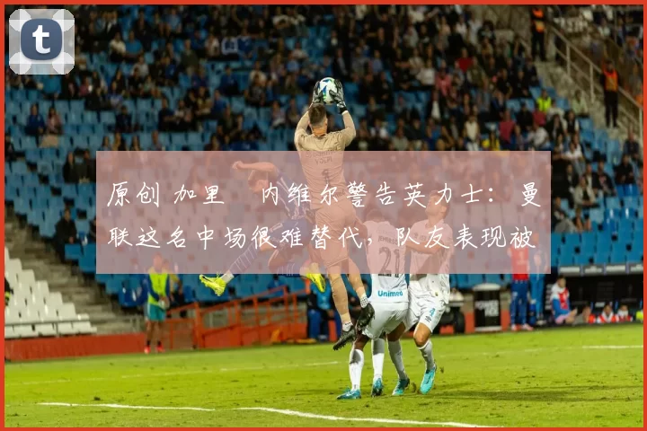 原创 加里・内维尔警告英力士：曼联这名中场很难替代，队友表现被赞 “离谱”