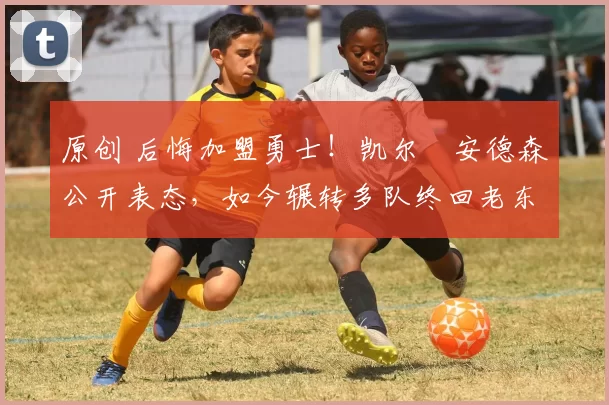 原创 后悔加盟勇士！凯尔・安德森公开表态，如今辗转多队终回老东家