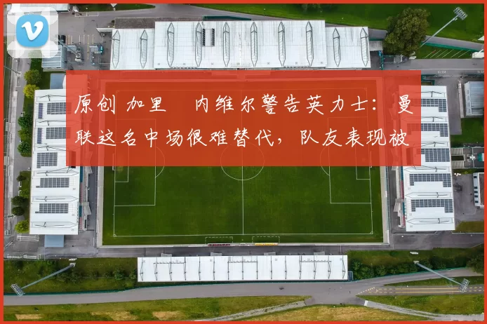 原创 加里・内维尔警告英力士:曼联这名中场很难替代,队友表现被赞 “离谱”