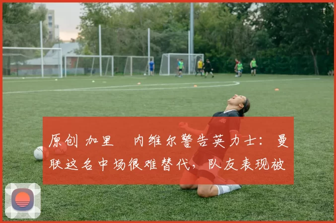 原创 加里・内维尔警告英力士：曼联这名中场很难替代，队友表现被赞 “离谱”