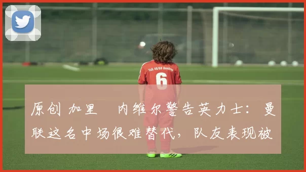 原创 加里・内维尔警告英力士：曼联这名中场很难替代，队友表现被赞 “离谱”