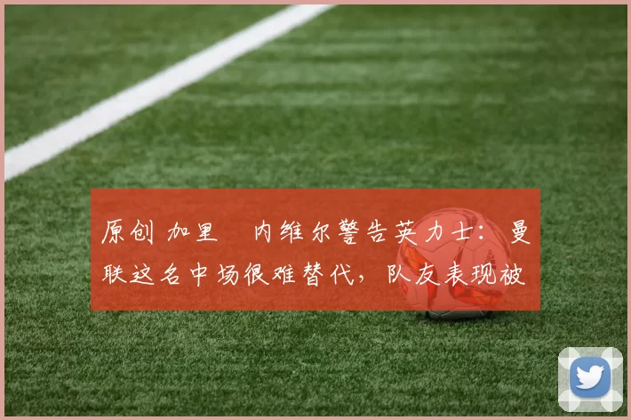 原创 加里・内维尔警告英力士：曼联这名中场很难替代，队友表现被赞 “离谱”