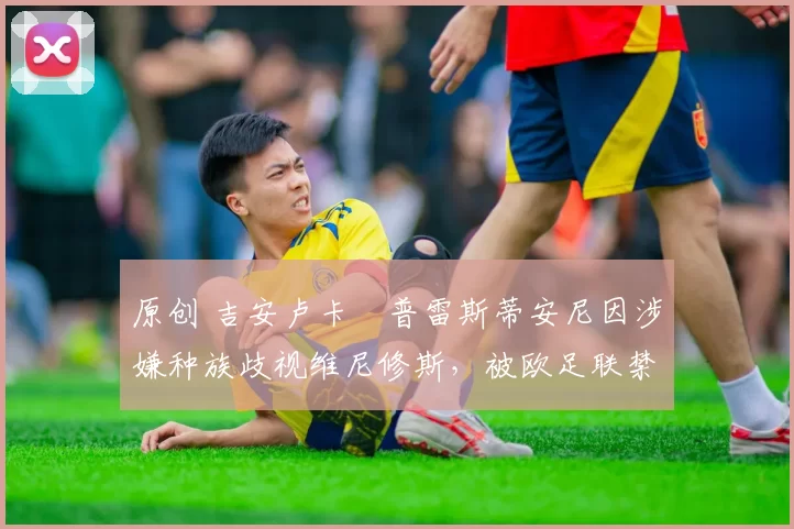 原创 吉安卢卡・普雷斯蒂安尼因涉嫌种族歧视维尼修斯，被欧足联禁赛