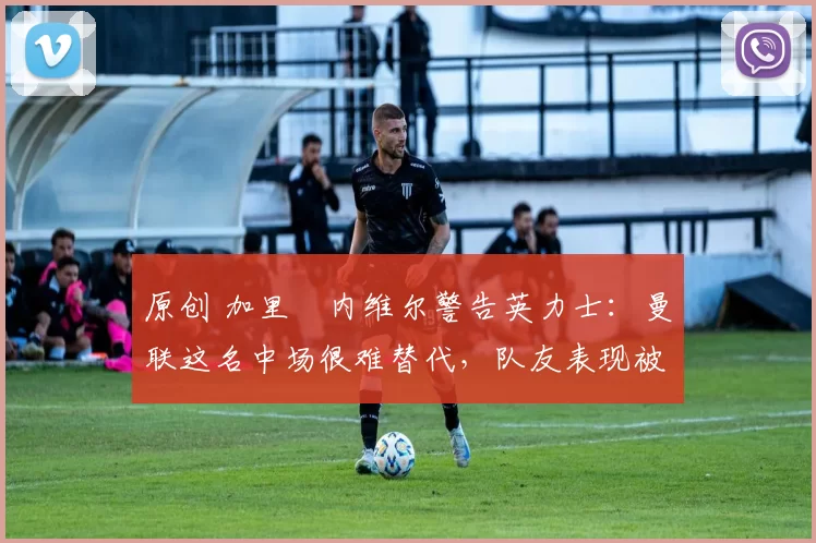 原创 加里・内维尔警告英力士:曼联这名中场很难替代,队友表现被赞 “离谱”