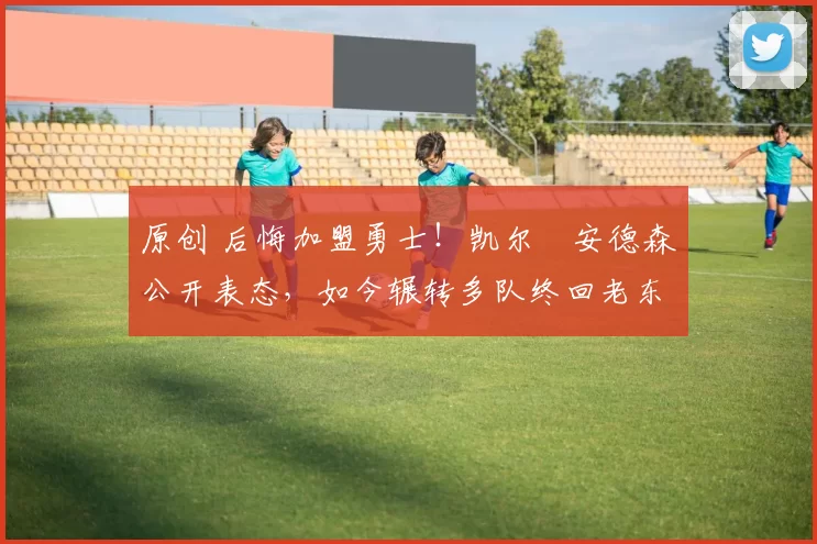 原创 后悔加盟勇士!凯尔・安德森公开表态,如今辗转多队终回老东家