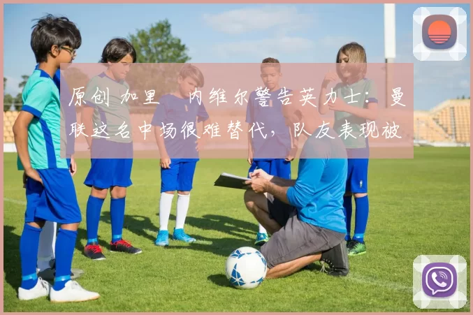 原创 加里・内维尔警告英力士:曼联这名中场很难替代,队友表现被赞 “离谱”