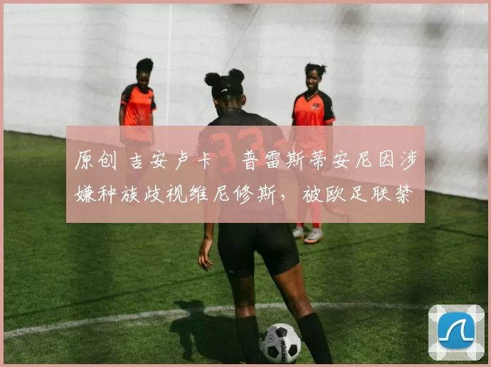 原创 吉安卢卡・普雷斯蒂安尼因涉嫌种族歧视维尼修斯,被欧足联禁赛