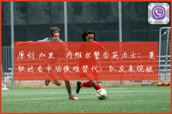 原创 加里・内维尔警告英力士:曼联这名中场很难替代,队友表现被赞 “离谱”