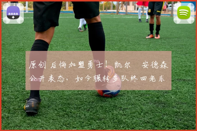 原创 后悔加盟勇士！凯尔・安德森公开表态，如今辗转多队终回老东家