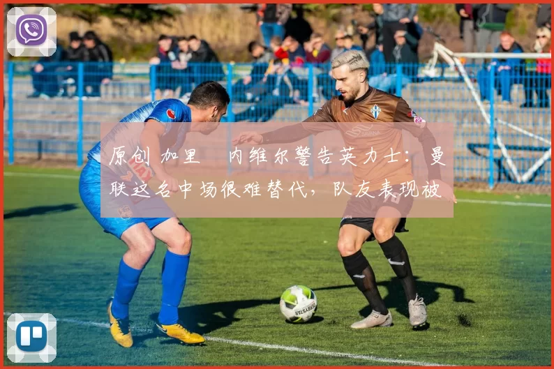 原创 加里・内维尔警告英力士:曼联这名中场很难替代,队友表现被赞 “离谱”