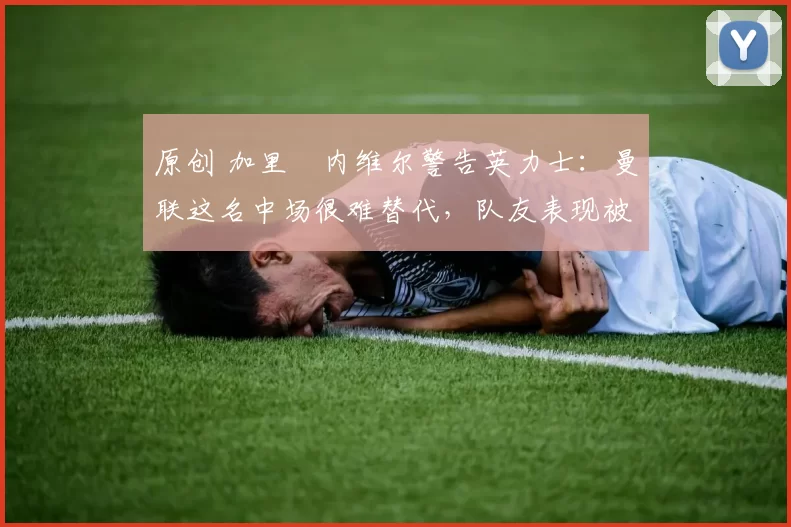 原创 加里・内维尔警告英力士:曼联这名中场很难替代,队友表现被赞 “离谱”