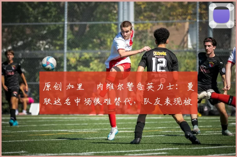 原创 加里・内维尔警告英力士:曼联这名中场很难替代,队友表现被赞 “离谱”