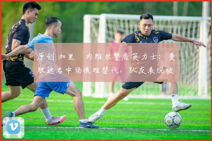 原创 加里・内维尔警告英力士：曼联这名中场很难替代，队友表现被赞 “离谱”