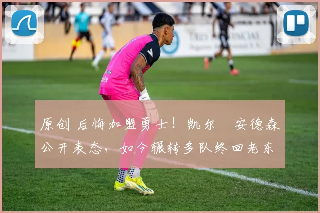 原创 后悔加盟勇士！凯尔・安德森公开表态，如今辗转多队终回老东家