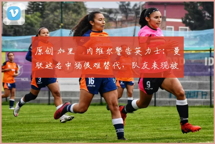 原创 加里・内维尔警告英力士：曼联这名中场很难替代，队友表现被赞 “离谱”