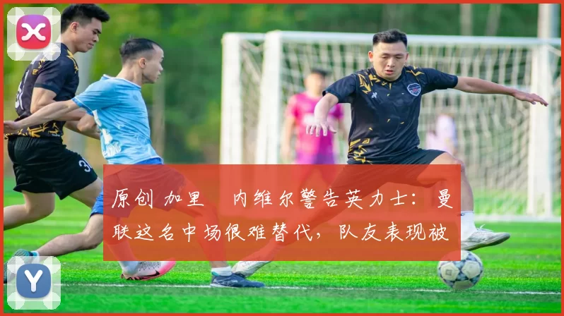 原创 加里・内维尔警告英力士：曼联这名中场很难替代，队友表现被赞 “离谱”