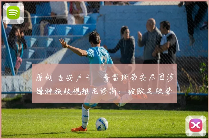 原创 吉安卢卡・普雷斯蒂安尼因涉嫌种族歧视维尼修斯，被欧足联禁赛