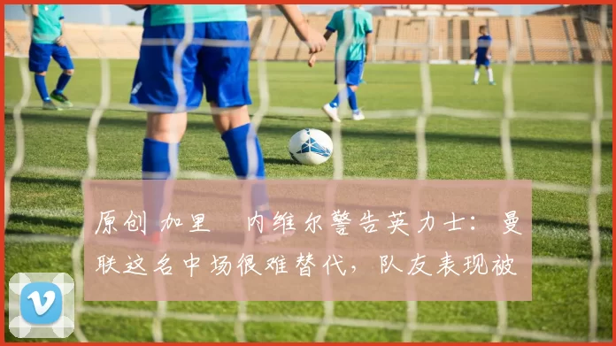 原创 加里・内维尔警告英力士：曼联这名中场很难替代，队友表现被赞 “离谱”