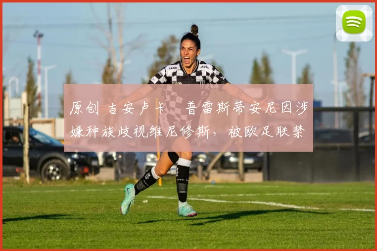 原创 吉安卢卡・普雷斯蒂安尼因涉嫌种族歧视维尼修斯，被欧足联禁赛