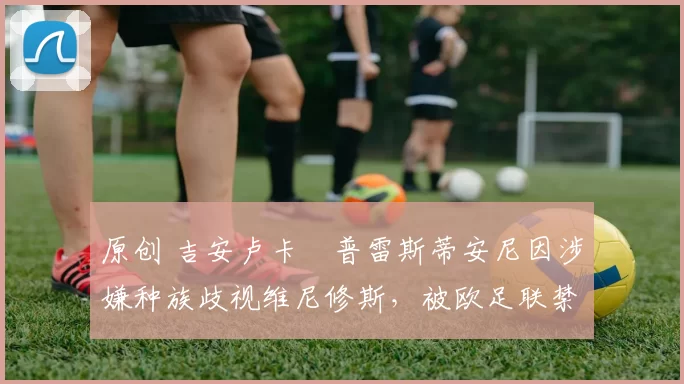 原创 吉安卢卡・普雷斯蒂安尼因涉嫌种族歧视维尼修斯，被欧足联禁赛