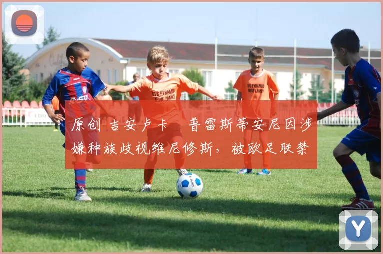 原创 吉安卢卡・普雷斯蒂安尼因涉嫌种族歧视维尼修斯，被欧足联禁赛