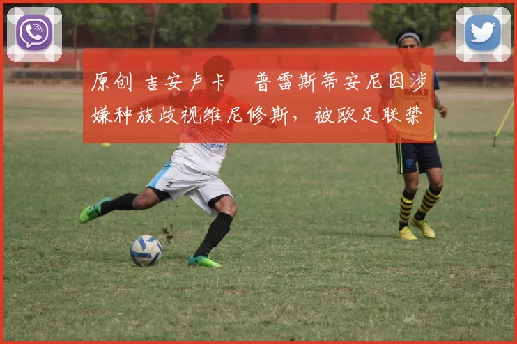原创 吉安卢卡・普雷斯蒂安尼因涉嫌种族歧视维尼修斯，被欧足联禁赛