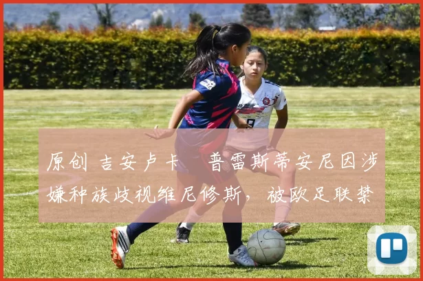 原创 吉安卢卡・普雷斯蒂安尼因涉嫌种族歧视维尼修斯，被欧足联禁赛