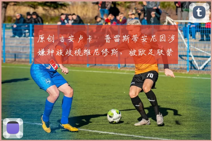 原创 吉安卢卡・普雷斯蒂安尼因涉嫌种族歧视维尼修斯，被欧足联禁赛