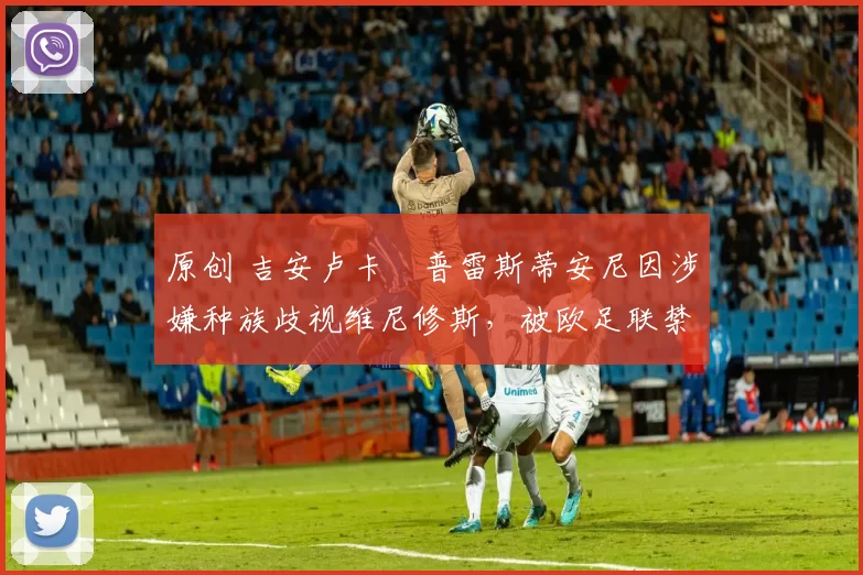 原创 吉安卢卡・普雷斯蒂安尼因涉嫌种族歧视维尼修斯，被欧足联禁赛