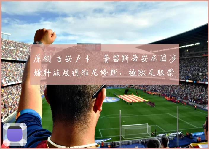 原创 吉安卢卡・普雷斯蒂安尼因涉嫌种族歧视维尼修斯，被欧足联禁赛