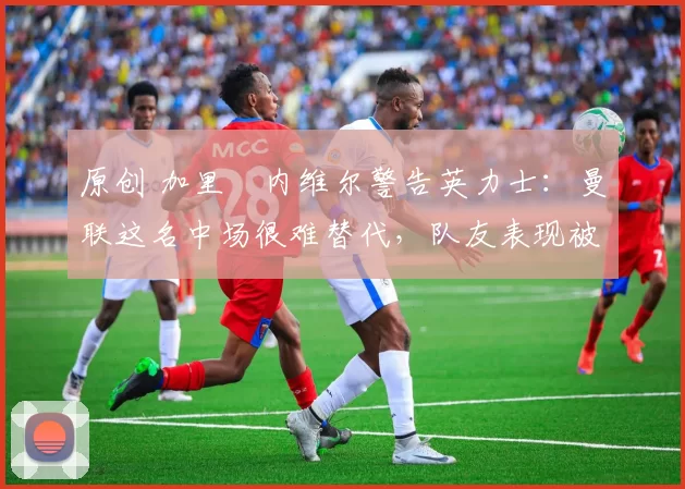 原创 加里・内维尔警告英力士：曼联这名中场很难替代，队友表现被赞 “离谱”